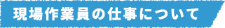 現場作業員の仕事について